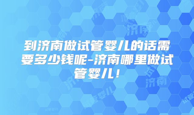 到济南做试管婴儿的话需要多少钱呢-济南哪里做试管婴儿！