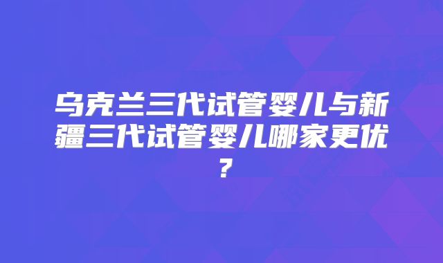 乌克兰三代试管婴儿与新疆三代试管婴儿哪家更优？