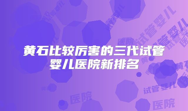 黄石比较厉害的三代试管婴儿医院新排名