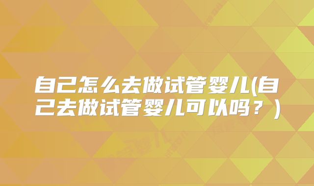 自己怎么去做试管婴儿(自己去做试管婴儿可以吗？)