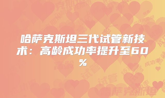 哈萨克斯坦三代试管新技术：高龄成功率提升至60%