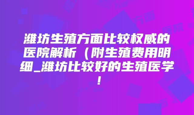 潍坊生殖方面比较权威的医院解析(附生殖费用明细_潍坊比较好的生殖医学!