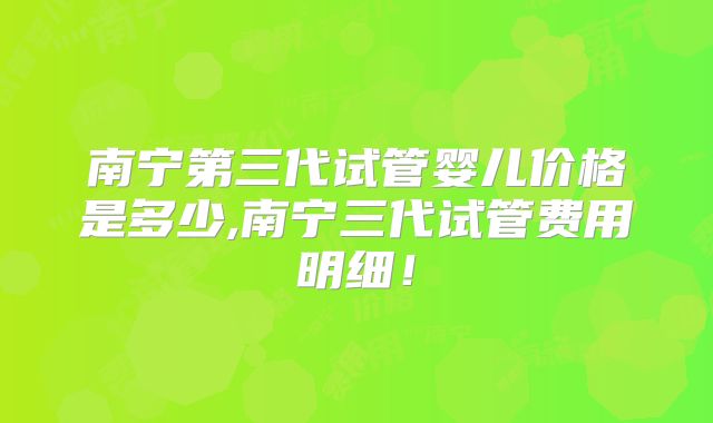 南宁第三代试管婴儿价格是多少,南宁三代试管费用明细！
