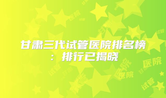 甘肃三代试管医院排名榜：排行已揭晓