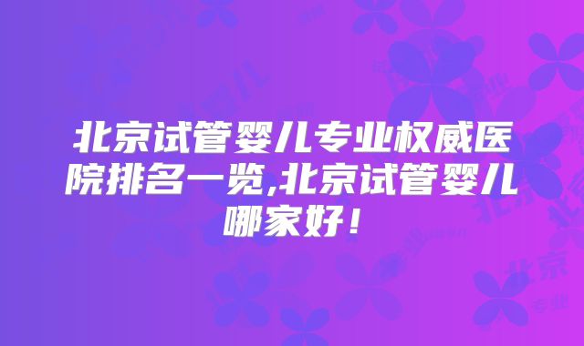 北京试管婴儿专业权威医院排名一览,北京试管婴儿哪家好！