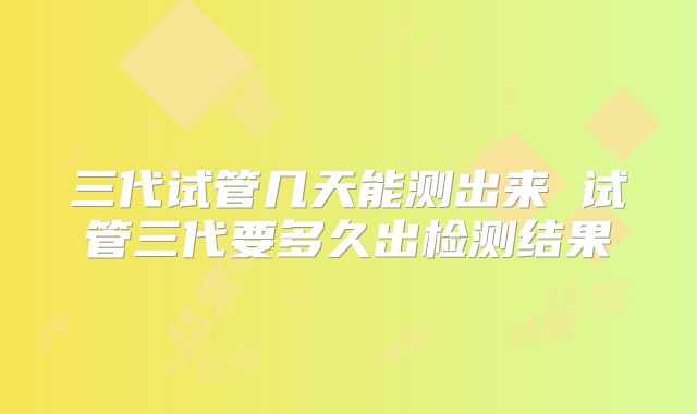 三代试管几天能测出来 试管三代要多久出检测结果