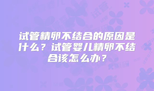 试管精卵不结合的原因是什么？试管婴儿精卵不结合该怎么办？