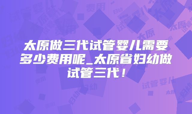 太原做三代试管婴儿需要多少费用呢_太原省妇幼做试管三代！