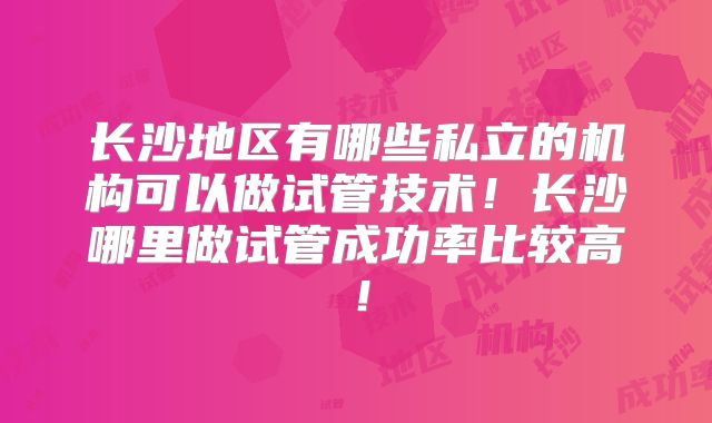 长沙地区有哪些私立的机构可以做试管技术！长沙哪里做试管成功率比较高！