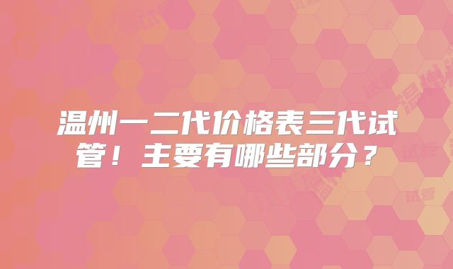 温州一二代价格表三代试管！主要有哪些部分？