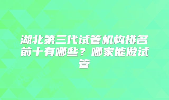 湖北第三代试管机构排名前十有哪些？哪家能做试管