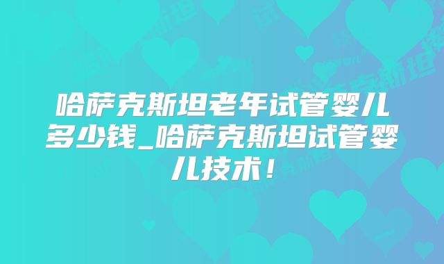 哈萨克斯坦老年试管婴儿多少钱_哈萨克斯坦试管婴儿技术！