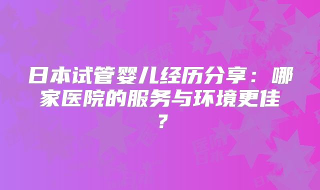 日本试管婴儿经历分享：哪家医院的服务与环境更佳？