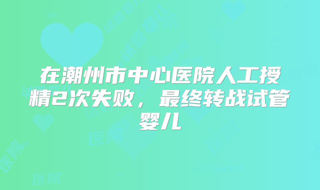 在潮州市中心医院人工授精2次失败，最终转战试管婴儿