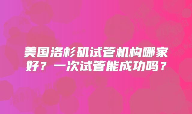 美国洛杉矶试管机构哪家好？一次试管能成功吗？