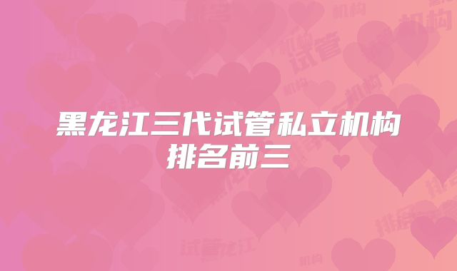 黑龙江三代试管私立机构排名前三