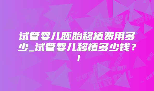 试管婴儿胚胎移植费用多少_试管婴儿移植多少钱?!