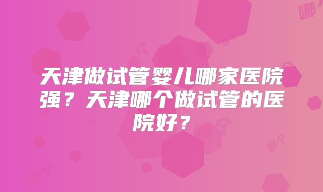 天津做试管婴儿哪家医院强？天津哪个做试管的医院好？