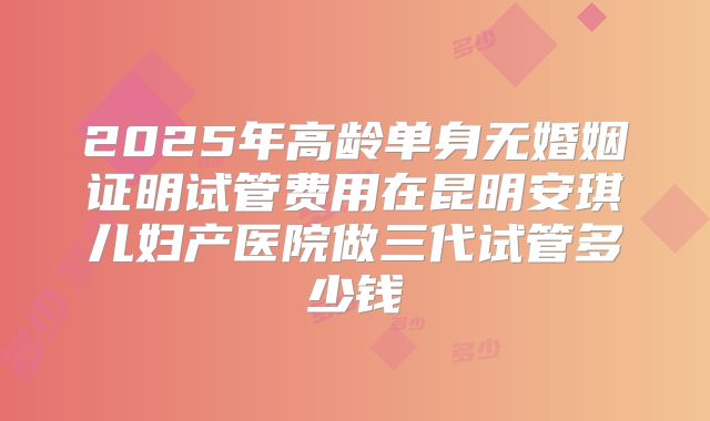 2025年高龄单身无婚姻证明试管费用在昆明安琪儿妇产医院做三代试管多少钱