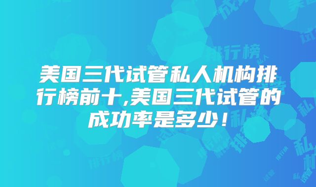 美国三代试管私人机构排行榜前十,美国三代试管的成功率是多少！
