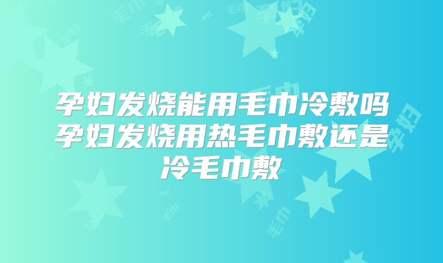 孕妇发烧能用毛巾冷敷吗孕妇发烧用热毛巾敷还是冷毛巾敷
