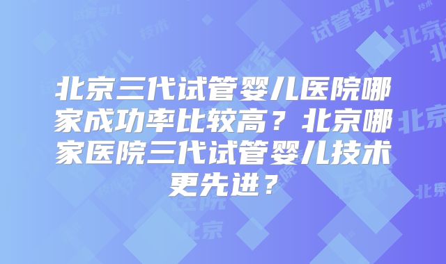 北京三代试管婴儿医院哪家成功率比较高？北京哪家医院三代试管婴儿技术更先进？