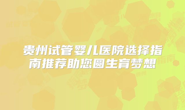 贵州试管婴儿医院选择指南推荐助您圆生育梦想