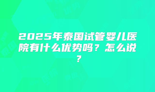 2025年泰国试管婴儿医院有什么优势吗？怎么说？