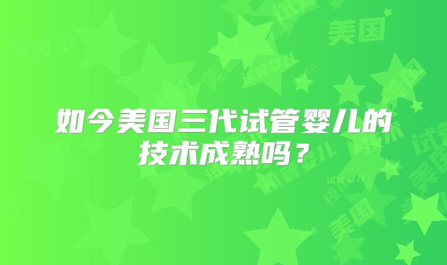 如今美国三代试管婴儿的技术成熟吗？