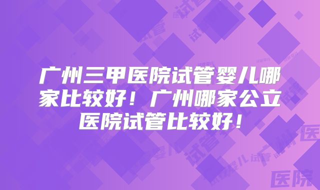 广州三甲医院试管婴儿哪家比较好！广州哪家公立医院试管比较好！