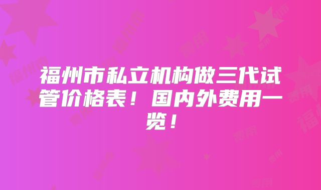 福州市私立机构做三代试管价格表！国内外费用一览！