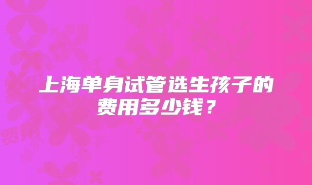 上海单身试管选生孩子的费用多少钱?