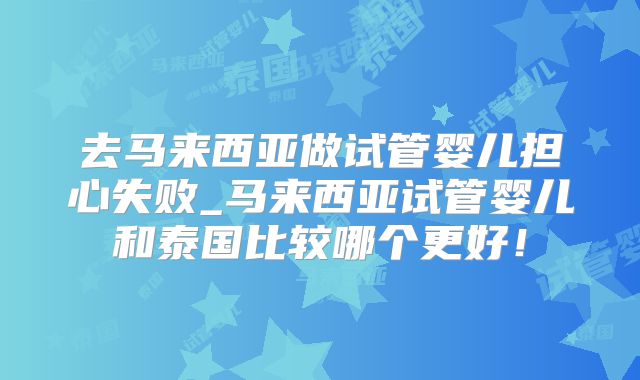去马来西亚做试管婴儿担心失败_马来西亚试管婴儿和泰国比较哪个更好!