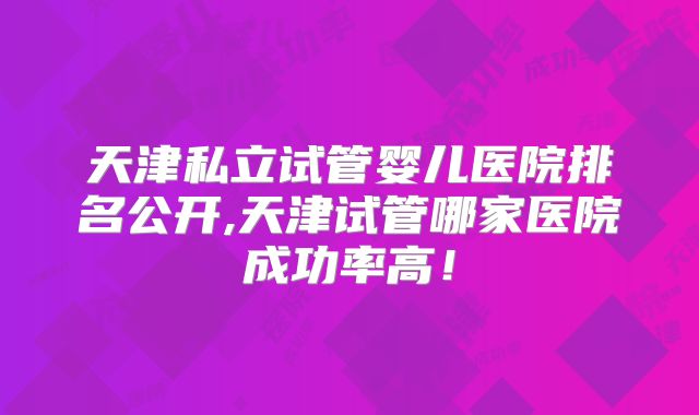 天津私立试管婴儿医院排名公开,天津试管哪家医院成功率高!