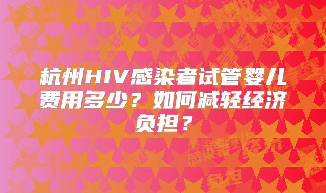 杭州HIV感染者试管婴儿费用多少？如何减轻经济负担？