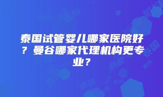 泰国试管婴儿哪家医院好？曼谷哪家代理机构更专业？