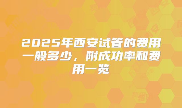 2025年西安试管的费用一般多少,附成功率和费用一览