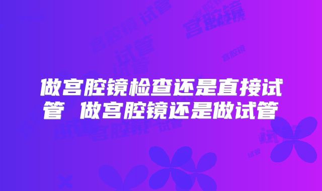 做宫腔镜检查还是直接试管 做宫腔镜还是做试管
