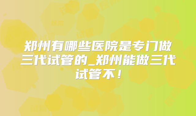 郑州有哪些医院是专门做三代试管的_郑州能做三代试管不！