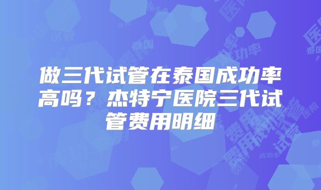 做三代试管在泰国成功率高吗？杰特宁医院三代试管费用明细