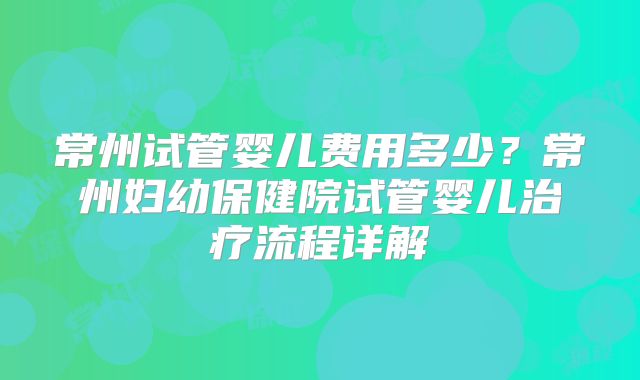 常州试管婴儿费用多少？常州妇幼保健院试管婴儿治疗流程详解