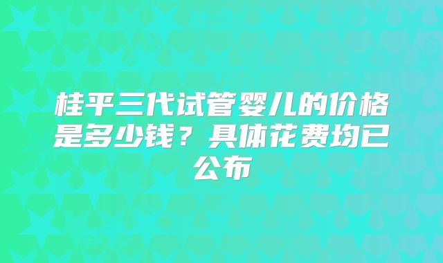 桂平三代试管婴儿的价格是多少钱？具体花费均已公布