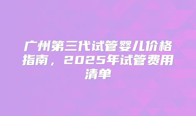 广州第三代试管婴儿价格指南,2025年试管费用清单