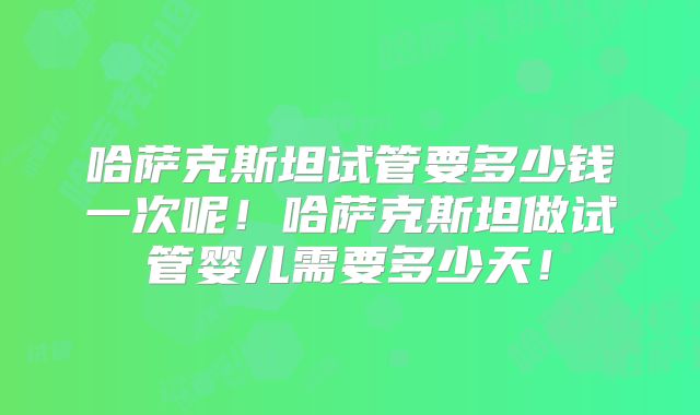 哈萨克斯坦试管要多少钱一次呢！哈萨克斯坦做试管婴儿需要多少天！