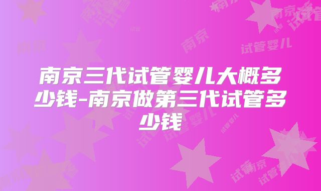 南京三代试管婴儿大概多少钱-南京做第三代试管多少钱