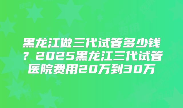 黑龙江做三代试管多少钱？2025黑龙江三代试管医院费用20万到30万