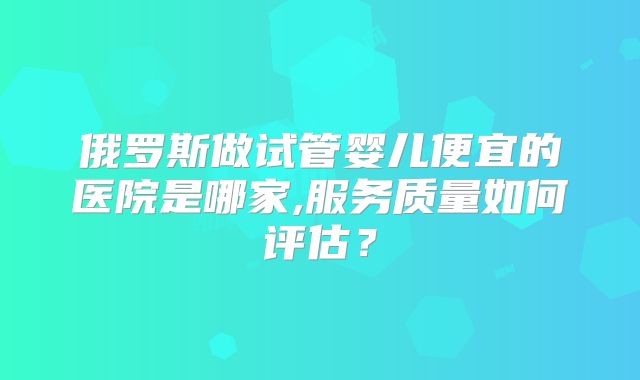 俄罗斯做试管婴儿便宜的医院是哪家,服务质量如何评估？