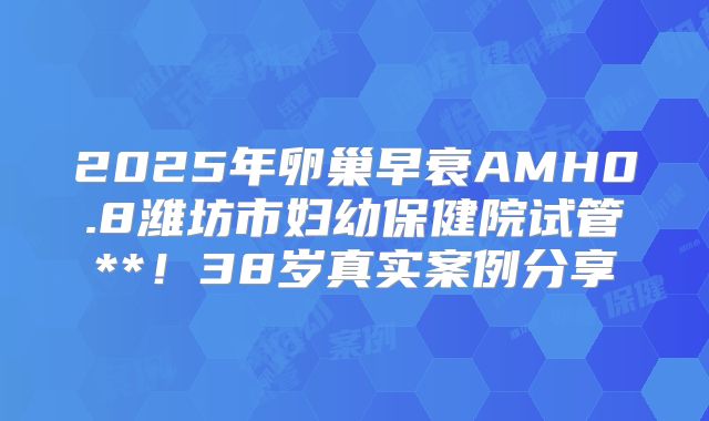 2025年卵巢早衰AMH0.8潍坊市妇幼保健院试管**!38岁真实案例分享