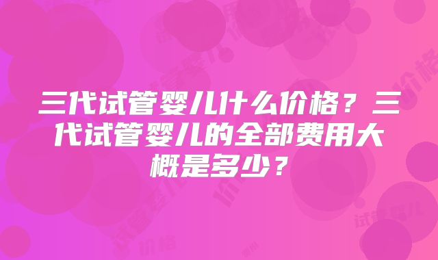 三代试管婴儿什么价格？三代试管婴儿的全部费用大概是多少？
