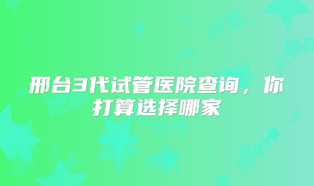 邢台3代试管医院查询，你打算选择哪家